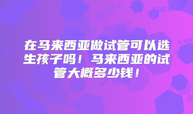 在马来西亚做试管可以选生孩子吗！马来西亚的试管大概多少钱！