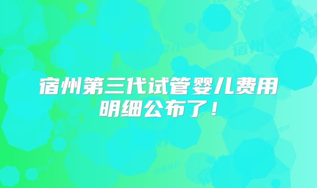 宿州第三代试管婴儿费用明细公布了！
