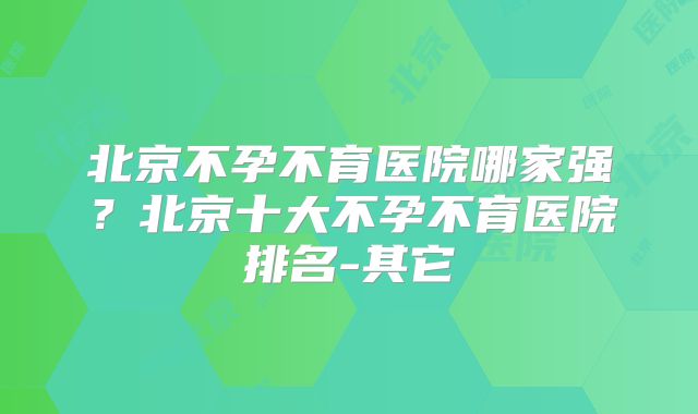 北京不孕不育医院哪家强？北京十大不孕不育医院排名-其它