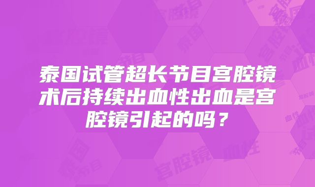 泰国试管超长节目宫腔镜术后持续出血性出血是宫腔镜引起的吗?