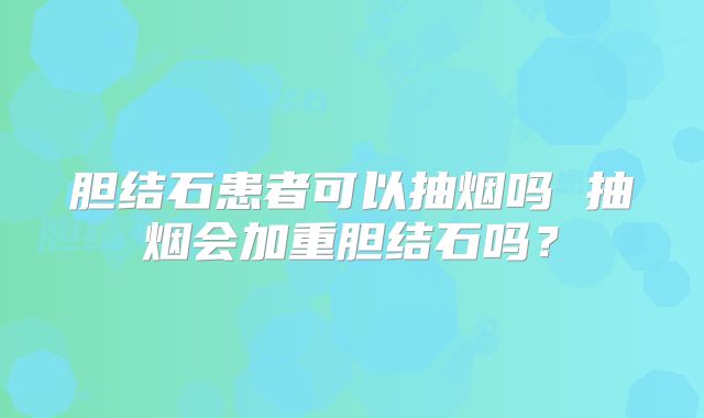 胆结石患者可以抽烟吗 抽烟会加重胆结石吗?