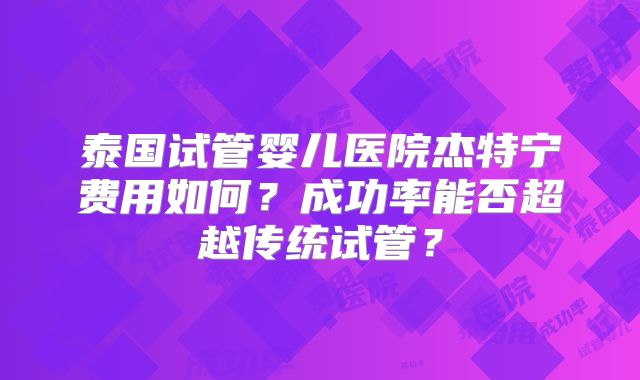 泰国试管婴儿医院杰特宁费用如何？成功率能否超越传统试管？