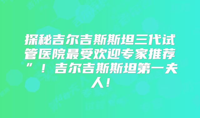 探秘吉尔吉斯斯坦三代试管医院最受欢迎专家推荐”！吉尔吉斯斯坦第一夫人！