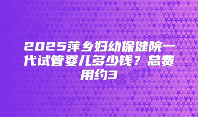 2025萍乡妇幼保健院一代试管婴儿多少钱?总费用约3