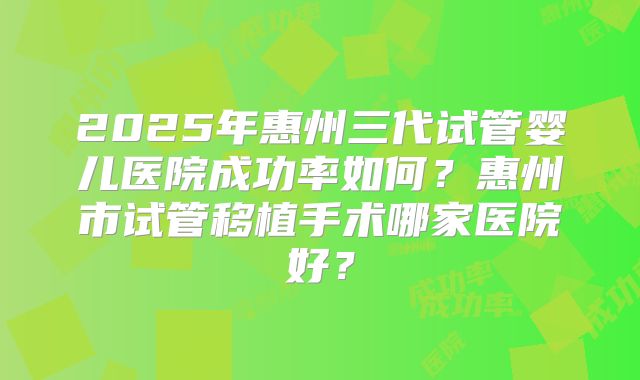 2025年惠州三代试管婴儿医院成功率如何？惠州市试管移植手术哪家医院好？