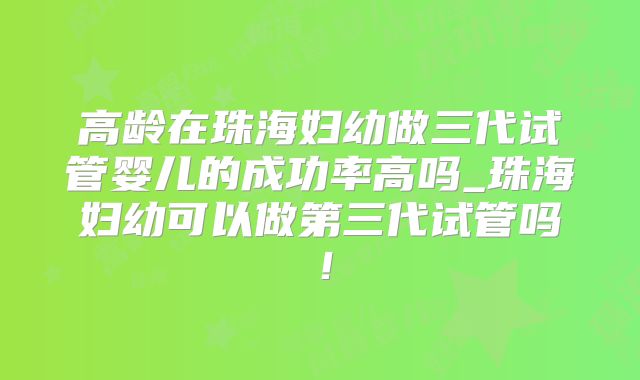 高龄在珠海妇幼做三代试管婴儿的成功率高吗_珠海妇幼可以做第三代试管吗！