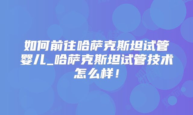 如何前往哈萨克斯坦试管婴儿_哈萨克斯坦试管技术怎么样!