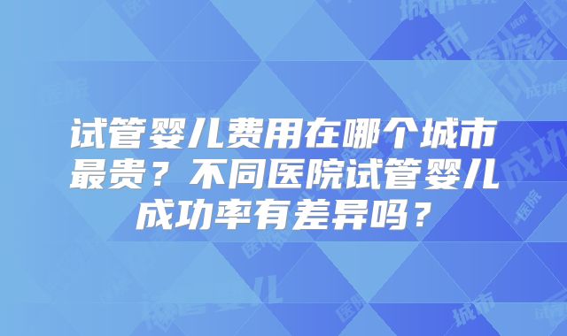 试管婴儿费用在哪个城市最贵？不同医院试管婴儿成功率有差异吗？