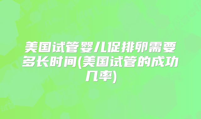 美国试管婴儿促排卵需要多长时间(美国试管的成功几率)