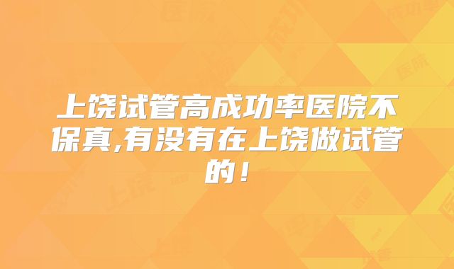 上饶试管高成功率医院不保真,有没有在上饶做试管的！