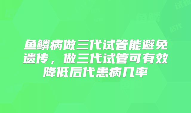 鱼鳞病做三代试管能避免遗传，做三代试管可有效降低后代患病几率