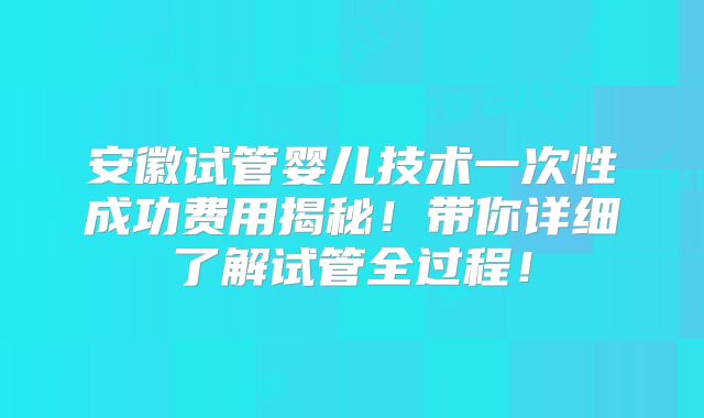 安徽试管婴儿技术一次性成功费用揭秘！带你详细了解试管全过程！