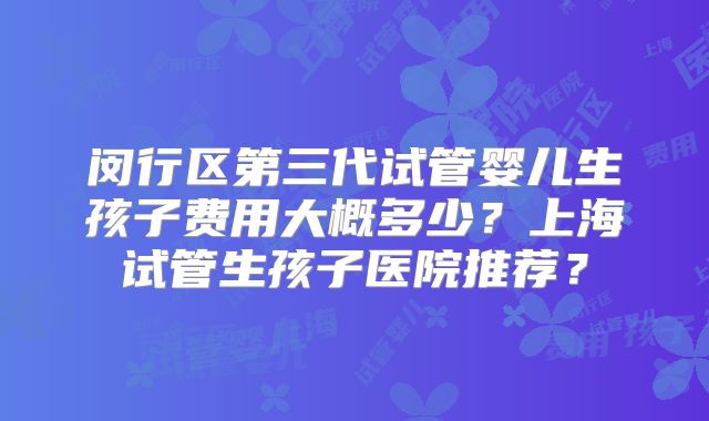 闵行区第三代试管婴儿生孩子费用大概多少？上海试管生孩子医院推荐？