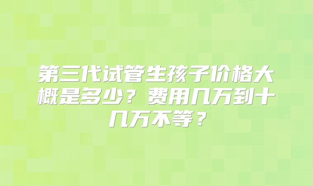 第三代试管生孩子价格大概是多少？费用几万到十几万不等？