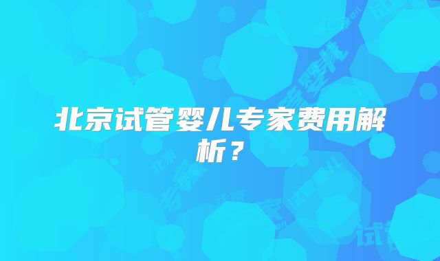 北京试管婴儿专家费用解析？