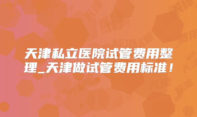 天津私立医院试管费用整理_天津做试管费用标准！