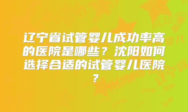 辽宁省试管婴儿成功率高的医院是哪些？沈阳如何选择合适的试管婴儿医院？