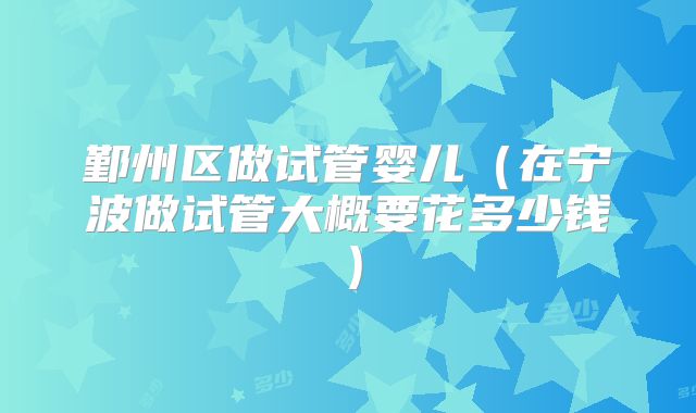 鄞州区做试管婴儿(在宁波做试管大概要花多少钱)