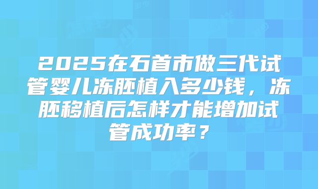 2025在石首市做三代试管婴儿冻胚植入多少钱，冻胚移植后怎样才能增加试管成功率？