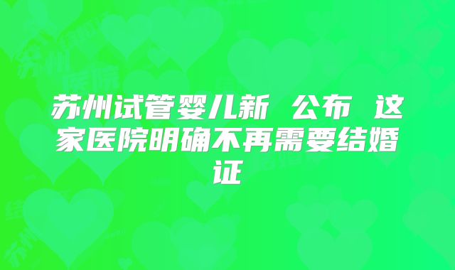 苏州试管婴儿新 公布 这家医院明确不再需要结婚证