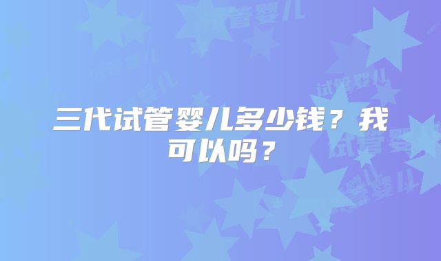 三代试管婴儿多少钱？我可以吗？