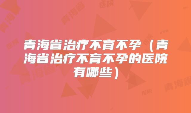 青海省治疗不育不孕（青海省治疗不育不孕的医院有哪些）