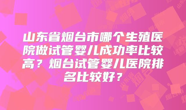 山东省烟台市哪个生殖医院做试管婴儿成功率比较高？烟台试管婴儿医院排名比较好？