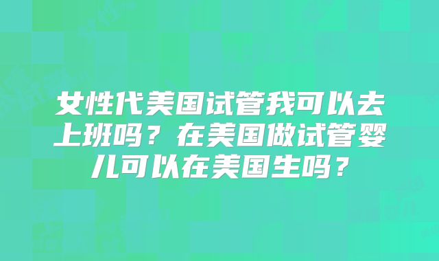 女性代美国试管我可以去上班吗？在美国做试管婴儿可以在美国生吗？
