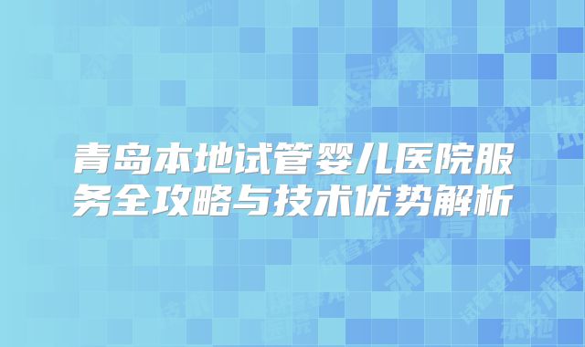 青岛本地试管婴儿医院服务全攻略与技术优势解析