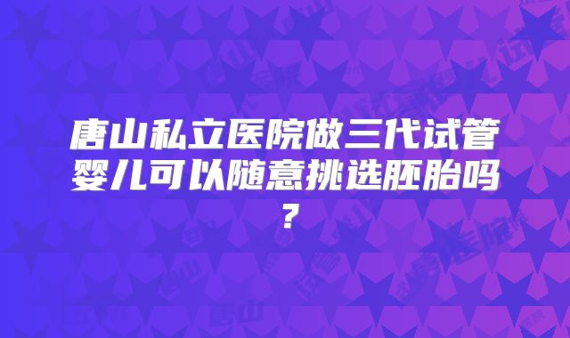 唐山私立医院做三代试管婴儿可以随意挑选胚胎吗？