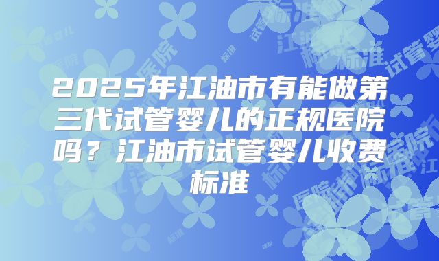 2025年江油市有能做第三代试管婴儿的正规医院吗？江油市试管婴儿收费标准