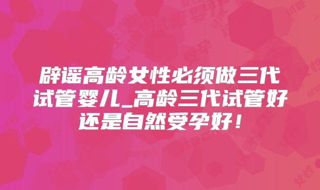 辟谣高龄女性必须做三代试管婴儿_高龄三代试管好还是自然受孕好!