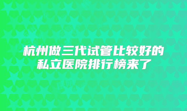 杭州做三代试管比较好的私立医院排行榜来了