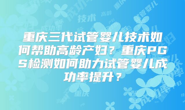 重庆三代试管婴儿技术如何帮助高龄产妇？重庆PGS检测如何助力试管婴儿成功率提升？