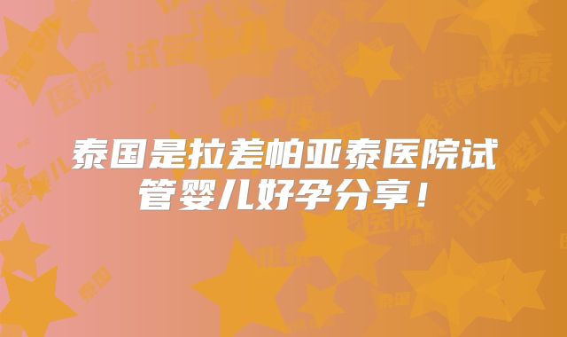 泰国是拉差帕亚泰医院试管婴儿好孕分享！