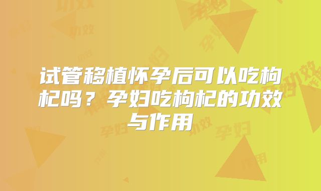 试管移植怀孕后可以吃枸杞吗?孕妇吃枸杞的功效与作用