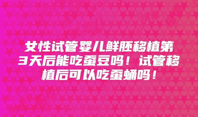 女性试管婴儿鲜胚移植第3天后能吃蚕豆吗!试管移植后可以吃蚕蛹吗!