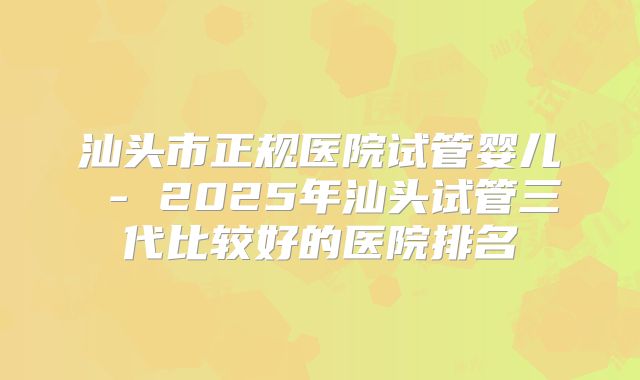 汕头市正规医院试管婴儿 - 2025年汕头试管三代比较好的医院排名