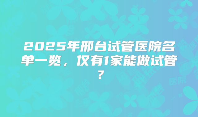 2025年邢台试管医院名单一览，仅有1家能做试管？