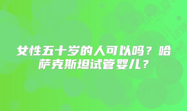 女性五十岁的人可以吗？哈萨克斯坦试管婴儿？