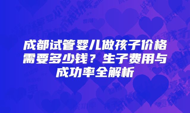成都试管婴儿做孩子价格需要多少钱？生子费用与成功率全解析