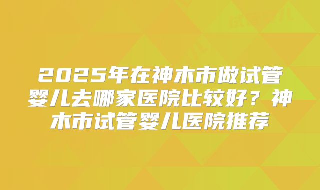 2025年在神木市做试管婴儿去哪家医院比较好?神木市试管婴儿医院推荐