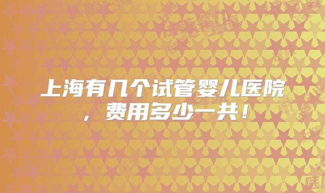 上海有几个试管婴儿医院,费用多少一共!