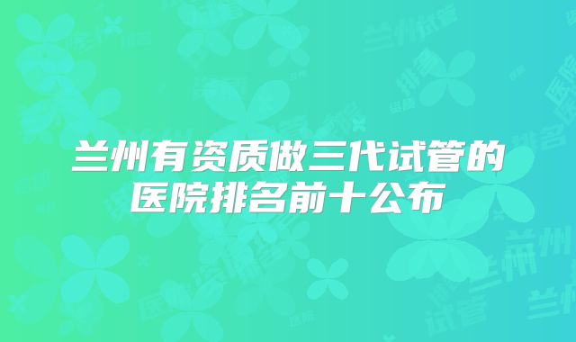 兰州有资质做三代试管的医院排名前十公布