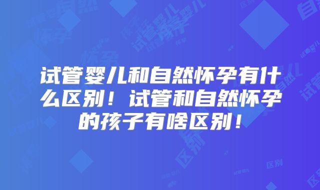 试管婴儿和自然怀孕有什么区别！试管和自然怀孕的孩子有啥区别！