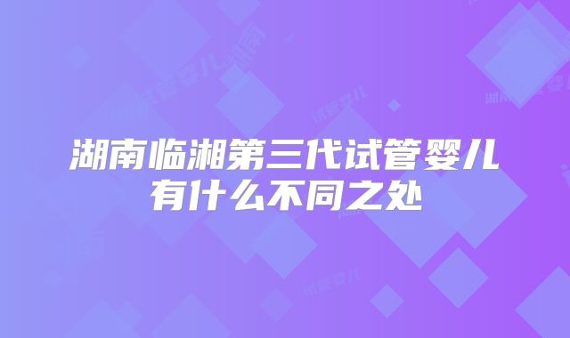 湖南临湘第三代试管婴儿有什么不同之处