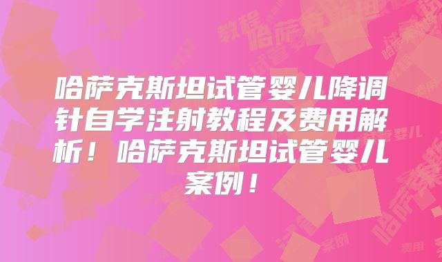 哈萨克斯坦试管婴儿降调针自学注射教程及费用解析！哈萨克斯坦试管婴儿案例！