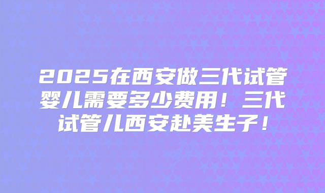 2025在西安做三代试管婴儿需要多少费用！三代试管儿西安赴美生子！