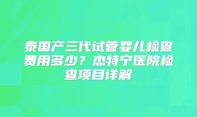 泰国产三代试管婴儿检查费用多少？杰特宁医院检查项目详解