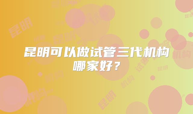 昆明可以做试管三代机构哪家好？